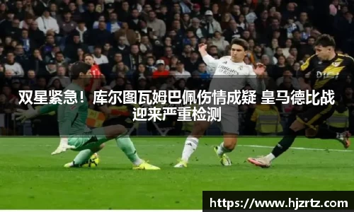 双星紧急！库尔图瓦姆巴佩伤情成疑 皇马德比战迎来严重检测